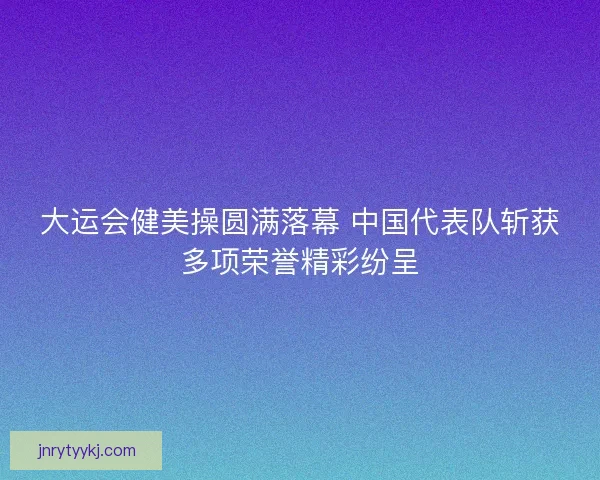 大运会健美操圆满落幕 中国代表队斩获多项荣誉精彩纷呈