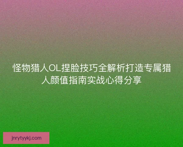 怪物猎人OL捏脸技巧全解析打造专属猎人颜值指南实战心得分享