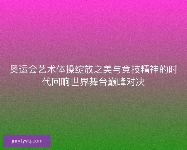 奥运会艺术体操绽放之美与竞技精神的时代回响世界舞台巅峰对决