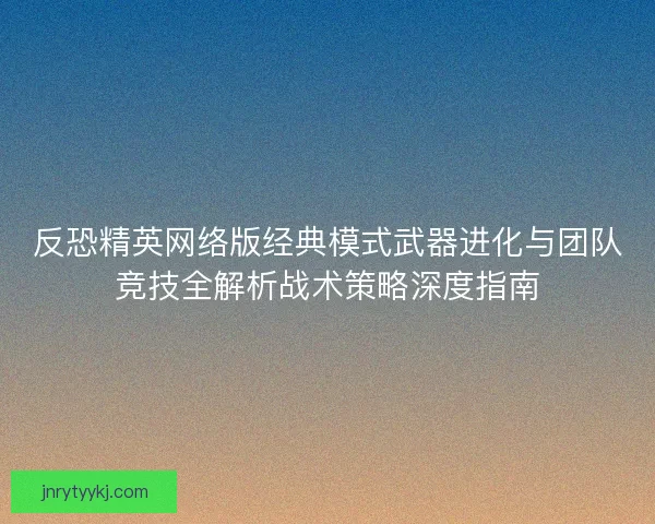 反恐精英网络版经典模式武器进化与团队竞技全解析战术策略深度指南
