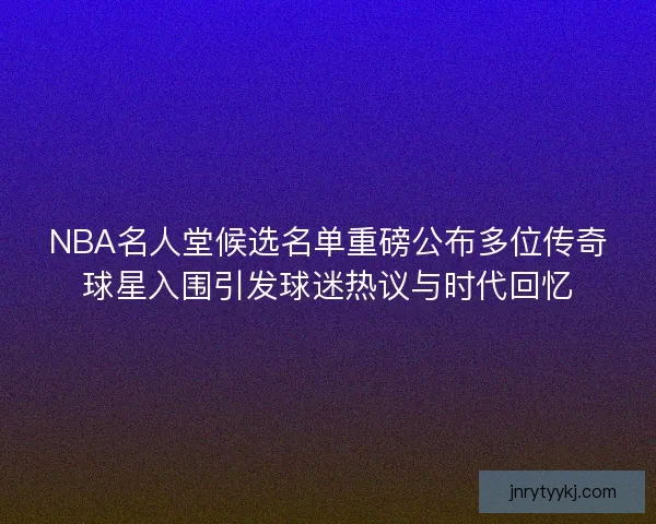 NBA名人堂候选名单重磅公布多位传奇球星入围引发球迷热议与时代回忆